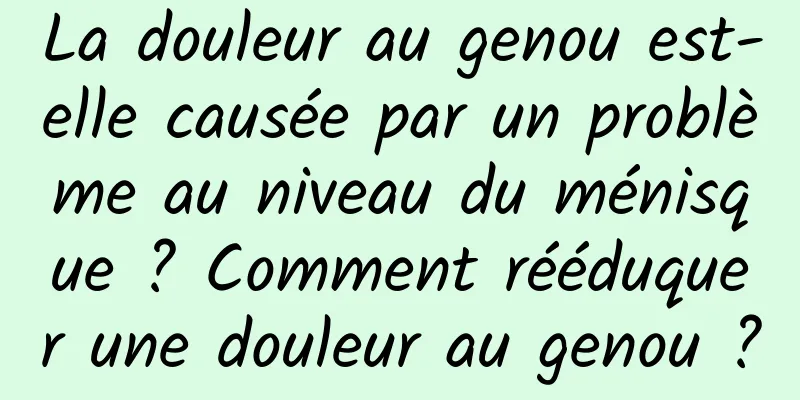 La douleur au genou est-elle causée par un problème au niveau du ménisque ? Comment rééduquer une douleur au genou ?