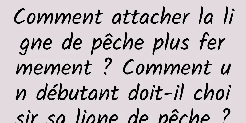 Comment attacher la ligne de pêche plus fermement ? Comment un débutant doit-il choisir sa ligne de pêche ?