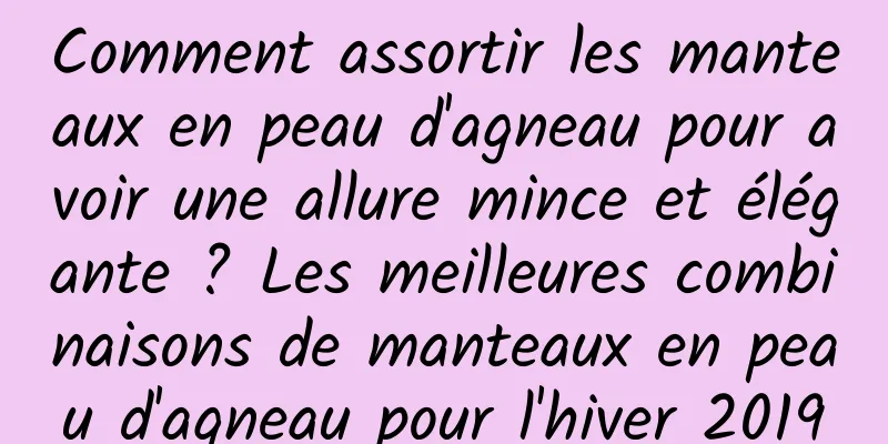 Comment assortir les manteaux en peau d'agneau pour avoir une allure mince et élégante ? Les meilleures combinaisons de manteaux en peau d'agneau pour l'hiver 2019
