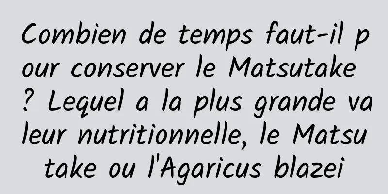 Combien de temps faut-il pour conserver le Matsutake ? Lequel a la plus grande valeur nutritionnelle, le Matsutake ou l'Agaricus blazei