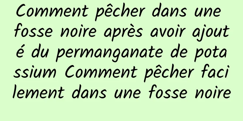 Comment pêcher dans une fosse noire après avoir ajouté du permanganate de potassium Comment pêcher facilement dans une fosse noire