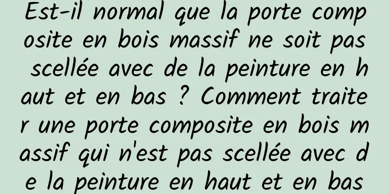 Est-il normal que la porte composite en bois massif ne soit pas scellée avec de la peinture en haut et en bas ? Comment traiter une porte composite en bois massif qui n'est pas scellée avec de la peinture en haut et en bas
