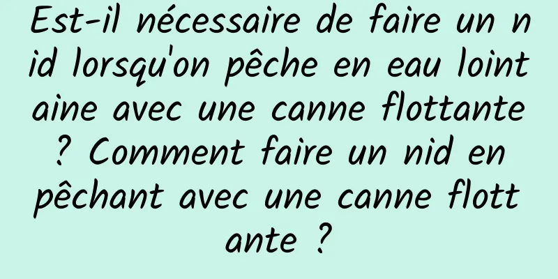 Est-il nécessaire de faire un nid lorsqu'on pêche en eau lointaine avec une canne flottante ? Comment faire un nid en pêchant avec une canne flottante ?
