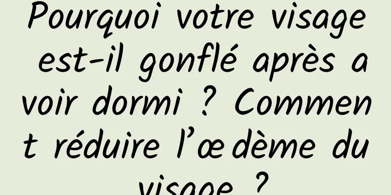 Pourquoi votre visage est-il gonflé après avoir dormi ? Comment réduire l’œdème du visage ?