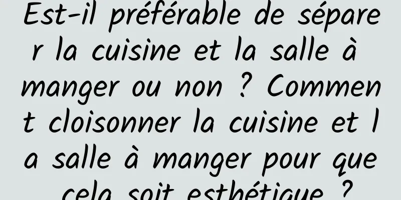 Est-il préférable de séparer la cuisine et la salle à manger ou non ? Comment cloisonner la cuisine et la salle à manger pour que cela soit esthétique ?
