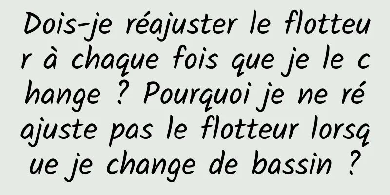 Dois-je réajuster le flotteur à chaque fois que je le change ? Pourquoi je ne réajuste pas le flotteur lorsque je change de bassin ?