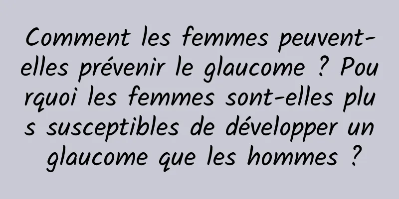 Comment les femmes peuvent-elles prévenir le glaucome ? Pourquoi les femmes sont-elles plus susceptibles de développer un glaucome que les hommes ?