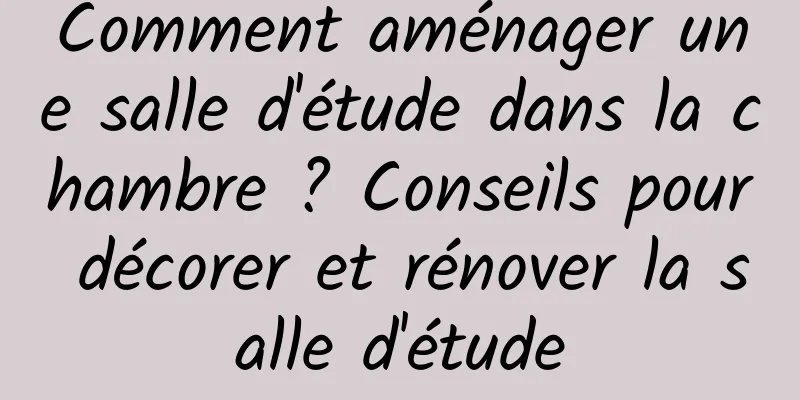 Comment aménager une salle d'étude dans la chambre ? Conseils pour décorer et rénover la salle d'étude