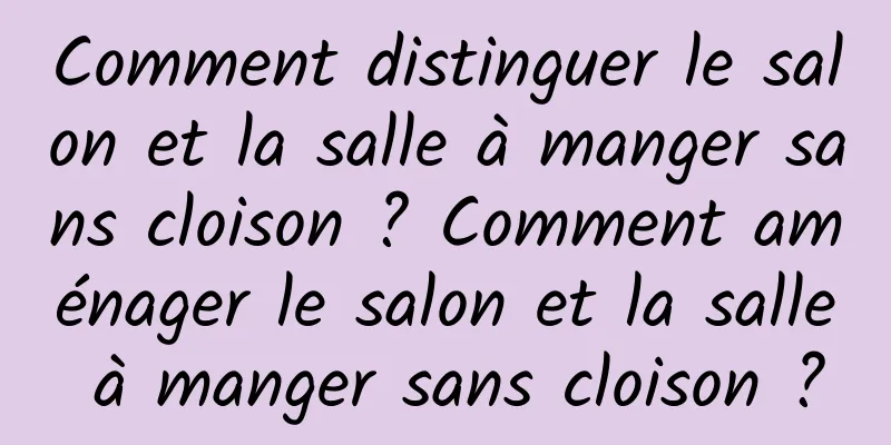 Comment distinguer le salon et la salle à manger sans cloison ? Comment aménager le salon et la salle à manger sans cloison ?