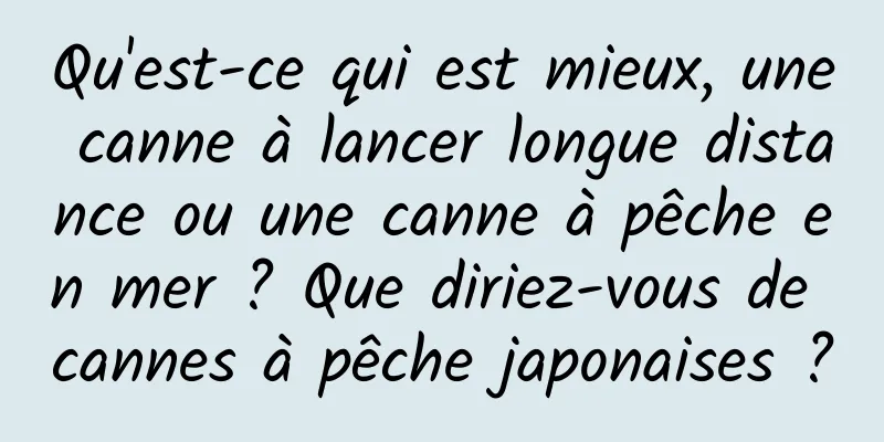 Qu'est-ce qui est mieux, une canne à lancer longue distance ou une canne à pêche en mer ? Que diriez-vous de cannes à pêche japonaises ?