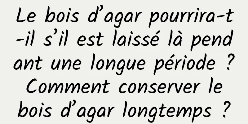 Le bois d’agar pourrira-t-il s’il est laissé là pendant une longue période ? Comment conserver le bois d’agar longtemps ?
