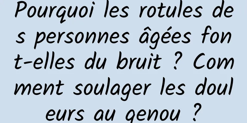Pourquoi les rotules des personnes âgées font-elles du bruit ? Comment soulager les douleurs au genou ?