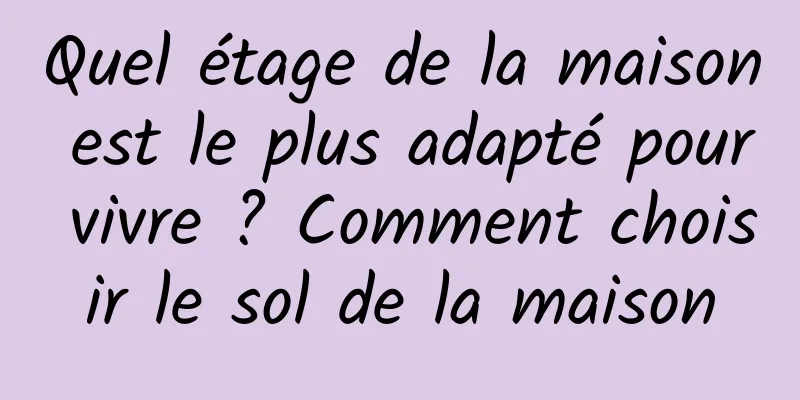 Quel étage de la maison est le plus adapté pour vivre ? Comment choisir le sol de la maison