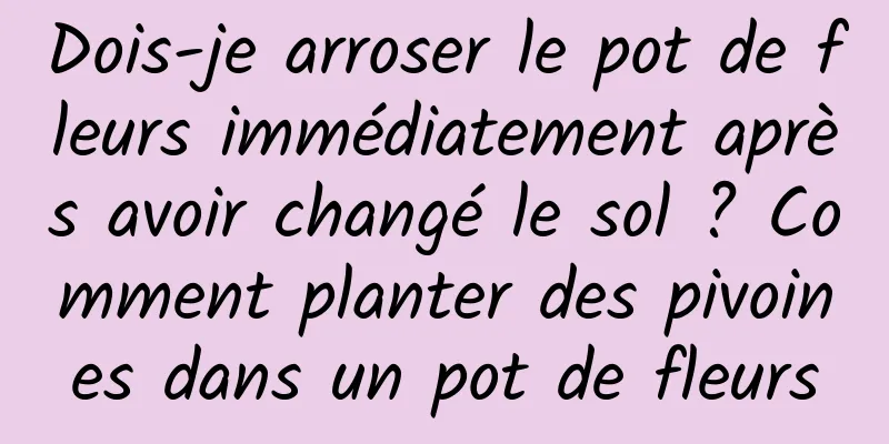 Dois-je arroser le pot de fleurs immédiatement après avoir changé le sol ? Comment planter des pivoines dans un pot de fleurs