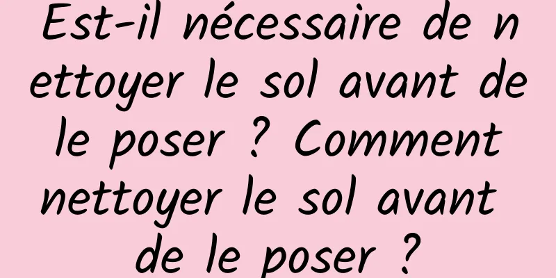 Est-il nécessaire de nettoyer le sol avant de le poser ? Comment nettoyer le sol avant de le poser ?