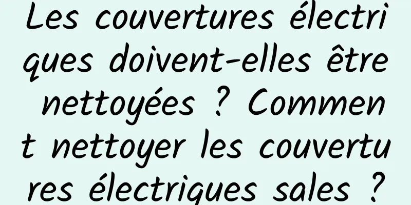 Les couvertures électriques doivent-elles être nettoyées ? Comment nettoyer les couvertures électriques sales ?