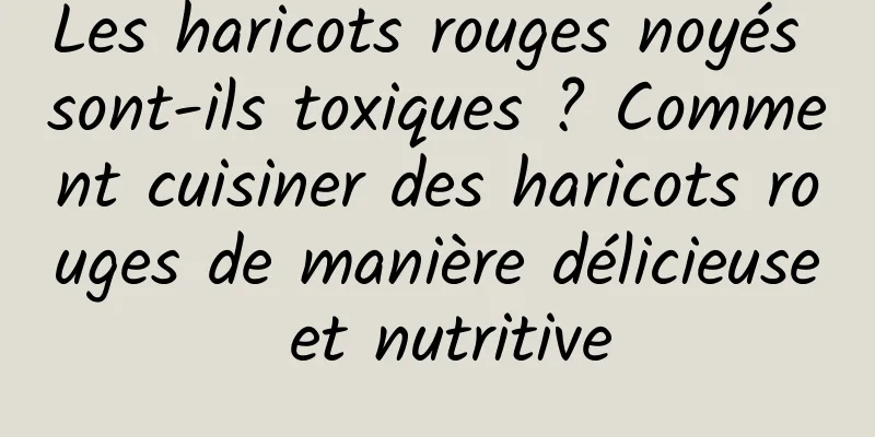 Les haricots rouges noyés sont-ils toxiques ? Comment cuisiner des haricots rouges de manière délicieuse et nutritive