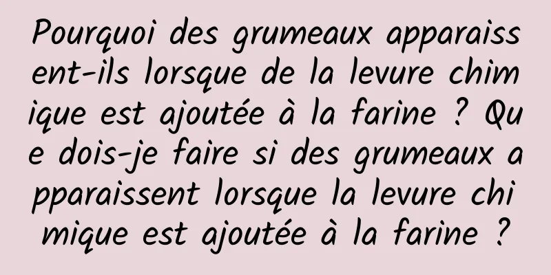Pourquoi des grumeaux apparaissent-ils lorsque de la levure chimique est ajoutée à la farine ? Que dois-je faire si des grumeaux apparaissent lorsque la levure chimique est ajoutée à la farine ?