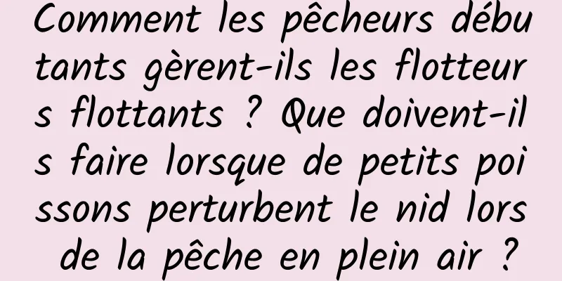 Comment les pêcheurs débutants gèrent-ils les flotteurs flottants ? Que doivent-ils faire lorsque de petits poissons perturbent le nid lors de la pêche en plein air ?