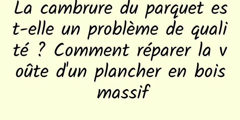 La cambrure du parquet est-elle un problème de qualité ? Comment réparer la voûte d'un plancher en bois massif