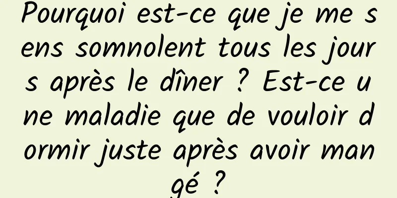 Pourquoi est-ce que je me sens somnolent tous les jours après le dîner ? Est-ce une maladie que de vouloir dormir juste après avoir mangé ?