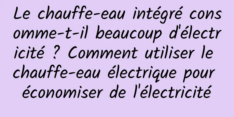 Le chauffe-eau intégré consomme-t-il beaucoup d'électricité ? Comment utiliser le chauffe-eau électrique pour économiser de l'électricité