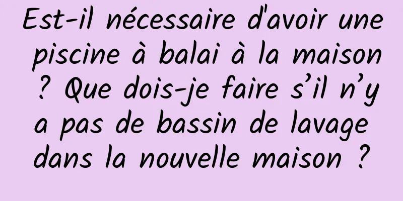 Est-il nécessaire d'avoir une piscine à balai à la maison ? Que dois-je faire s’il n’y a pas de bassin de lavage dans la nouvelle maison ?