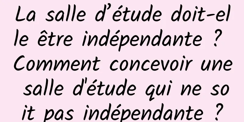 La salle d’étude doit-elle être indépendante ? Comment concevoir une salle d'étude qui ne soit pas indépendante ?