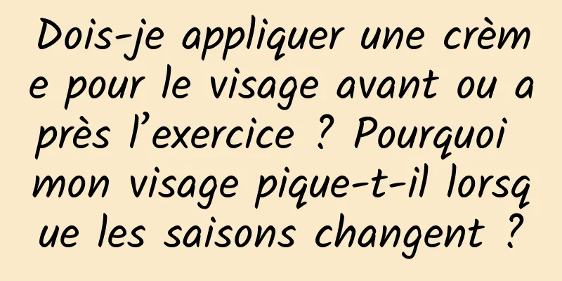 Dois-je appliquer une crème pour le visage avant ou après l’exercice ? Pourquoi mon visage pique-t-il lorsque les saisons changent ?