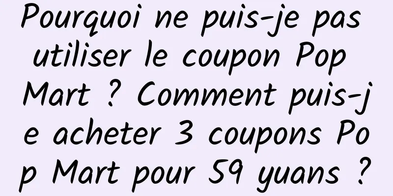 Pourquoi ne puis-je pas utiliser le coupon Pop Mart ? Comment puis-je acheter 3 coupons Pop Mart pour 59 yuans ?
