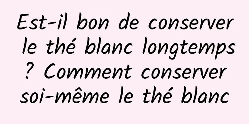 Est-il bon de conserver le thé blanc longtemps ? Comment conserver soi-même le thé blanc