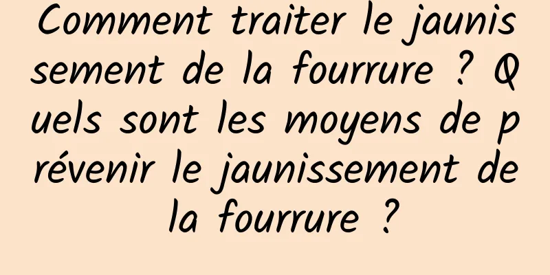 Comment traiter le jaunissement de la fourrure ? Quels sont les moyens de prévenir le jaunissement de la fourrure ?