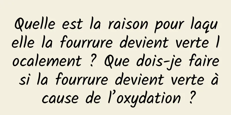 Quelle est la raison pour laquelle la fourrure devient verte localement ? Que dois-je faire si la fourrure devient verte à cause de l’oxydation ?
