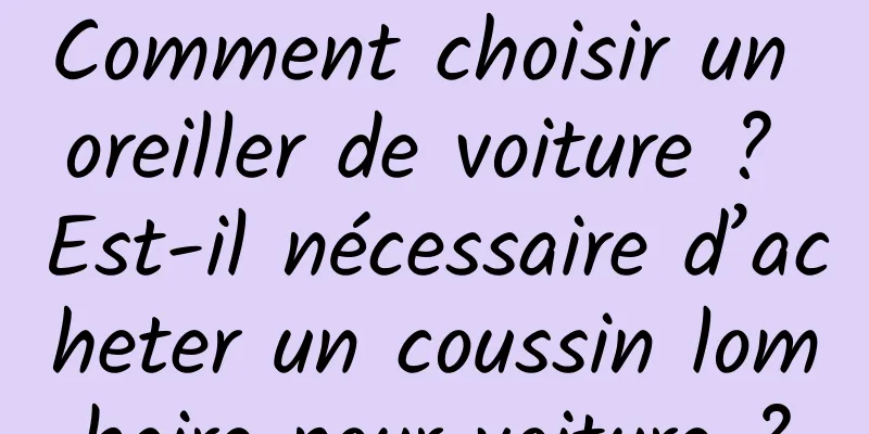 Comment choisir un oreiller de voiture ? Est-il nécessaire d’acheter un coussin lombaire pour voiture ?