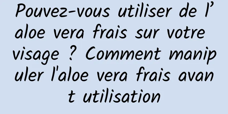 Pouvez-vous utiliser de l’aloe vera frais sur votre visage ? Comment manipuler l'aloe vera frais avant utilisation