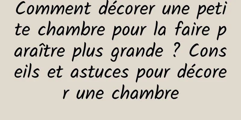 Comment décorer une petite chambre pour la faire paraître plus grande ? Conseils et astuces pour décorer une chambre