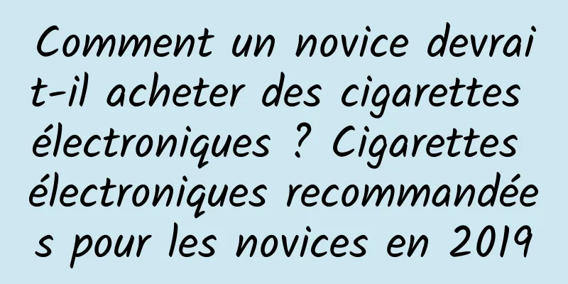 Comment un novice devrait-il acheter des cigarettes électroniques ? Cigarettes électroniques recommandées pour les novices en 2019