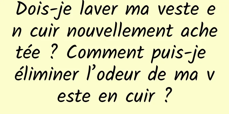 Dois-je laver ma veste en cuir nouvellement achetée ? Comment puis-je éliminer l’odeur de ma veste en cuir ?