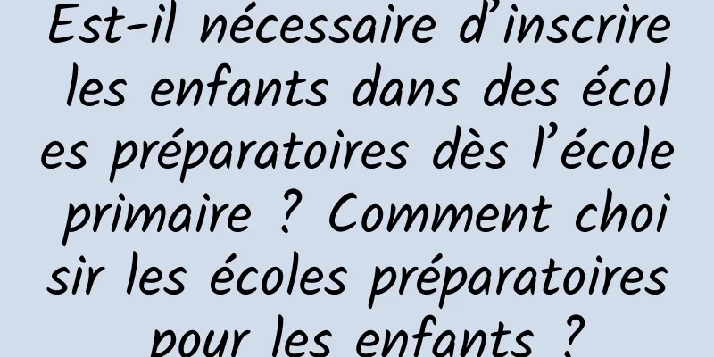 Est-il nécessaire d’inscrire les enfants dans des écoles préparatoires dès l’école primaire ? Comment choisir les écoles préparatoires pour les enfants ?