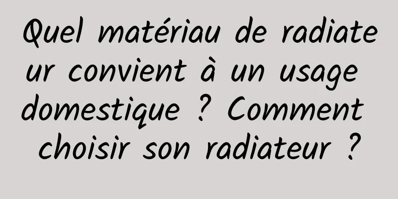Quel matériau de radiateur convient à un usage domestique ? Comment choisir son radiateur ?