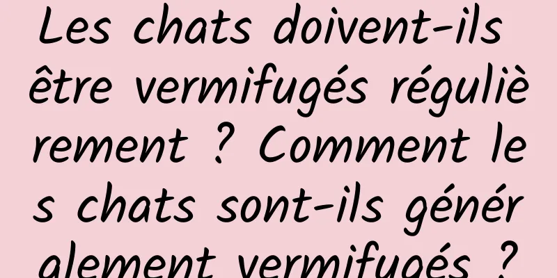 Les chats doivent-ils être vermifugés régulièrement ? Comment les chats sont-ils généralement vermifugés ?