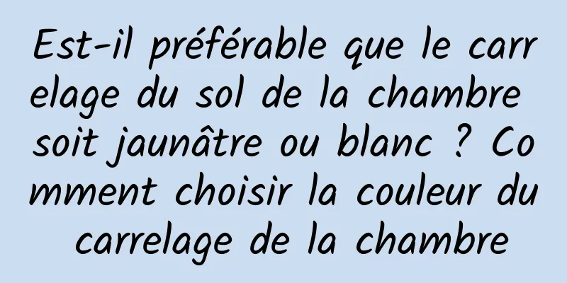 Est-il préférable que le carrelage du sol de la chambre soit jaunâtre ou blanc ? Comment choisir la couleur du carrelage de la chambre