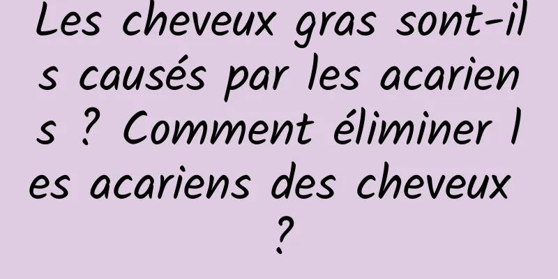 Les cheveux gras sont-ils causés par les acariens ? Comment éliminer les acariens des cheveux ?