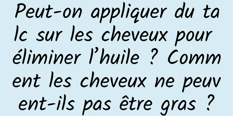 Peut-on appliquer du talc sur les cheveux pour éliminer l’huile ? Comment les cheveux ne peuvent-ils pas être gras ?