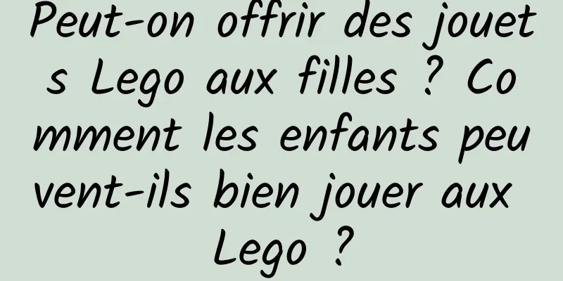Peut-on offrir des jouets Lego aux filles ? Comment les enfants peuvent-ils bien jouer aux Lego ?