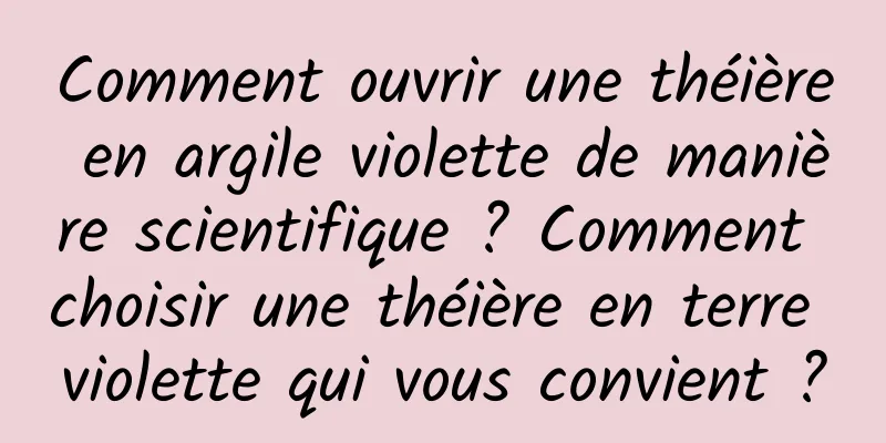 Comment ouvrir une théière en argile violette de manière scientifique ? Comment choisir une théière en terre violette qui vous convient ?