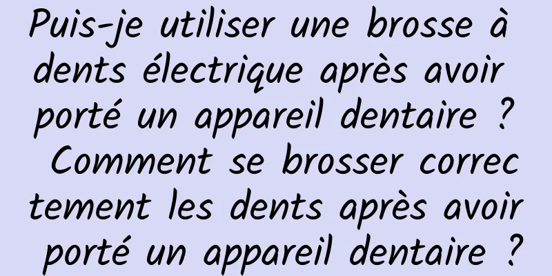 Puis-je utiliser une brosse à dents électrique après avoir porté un appareil dentaire ? Comment se brosser correctement les dents après avoir porté un appareil dentaire ?