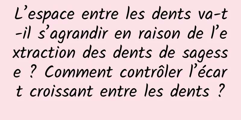 L’espace entre les dents va-t-il s’agrandir en raison de l’extraction des dents de sagesse ? Comment contrôler l’écart croissant entre les dents ?