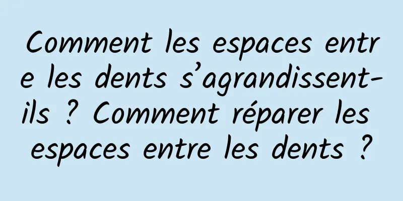 Comment les espaces entre les dents s’agrandissent-ils ? Comment réparer les espaces entre les dents ?