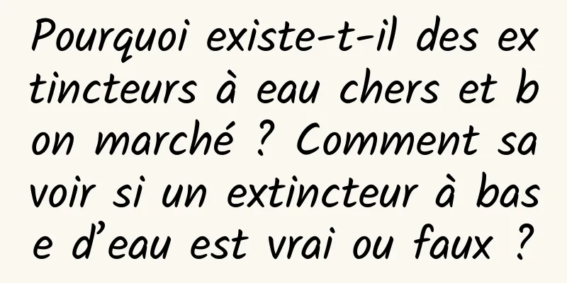 Pourquoi existe-t-il des extincteurs à eau chers et bon marché ? Comment savoir si un extincteur à base d’eau est vrai ou faux ?